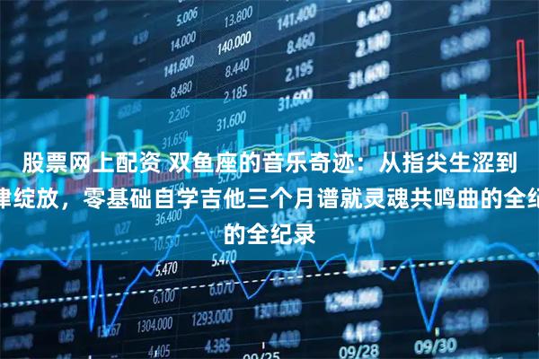 股票网上配资 双鱼座的音乐奇迹：从指尖生涩到旋律绽放，零基础自学吉他三个月谱就灵魂共鸣曲的全纪录