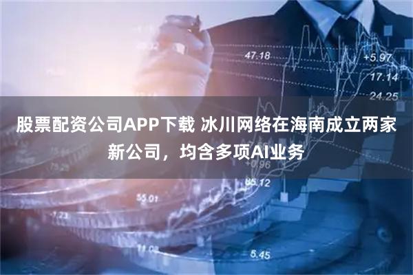 股票配资公司APP下载 冰川网络在海南成立两家新公司，均含多项AI业务