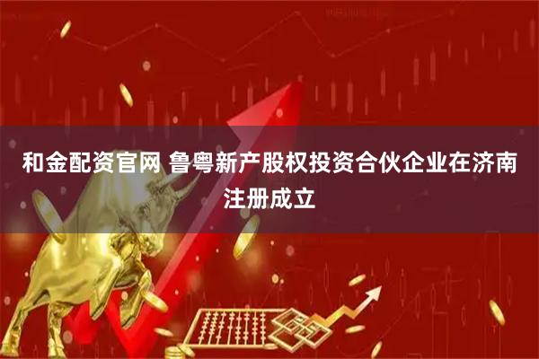 和金配资官网 鲁粤新产股权投资合伙企业在济南注册成立