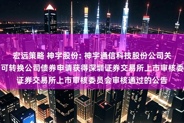 宏远策略 神宇股份: 神宇通信科技股份公司关于向不特定对象发行可转换公司债券申请获得深圳证券交易所上市审核委员会审核通过的公告