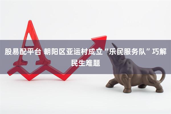 股易配平台 朝阳区亚运村成立“乐民服务队”巧解民生难题