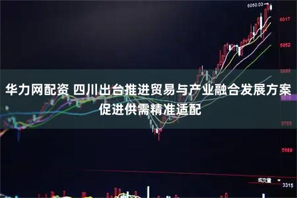 华力网配资 四川出台推进贸易与产业融合发展方案 促进供需精准适配