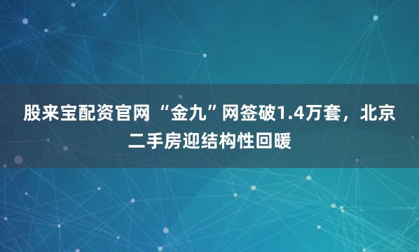 股来宝配资官网 “金九”网签破1.4万套，北京二手房迎结构性回暖