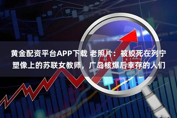 黄金配资平台APP下载 老照片：被绞死在列宁塑像上的苏联女教师，广岛核爆后幸存的人们