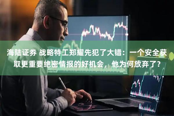 海陆证券 战略特工郑耀先犯了大错：一个安全获取更重要绝密情报的好机会，他为何放弃了？