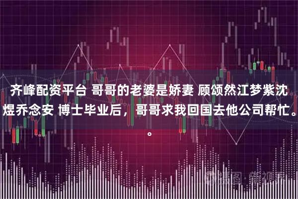 齐峰配资平台 哥哥的老婆是娇妻 顾颂然江梦紫沈煜乔念安 博士毕业后，哥哥求我回国去他公司帮忙。