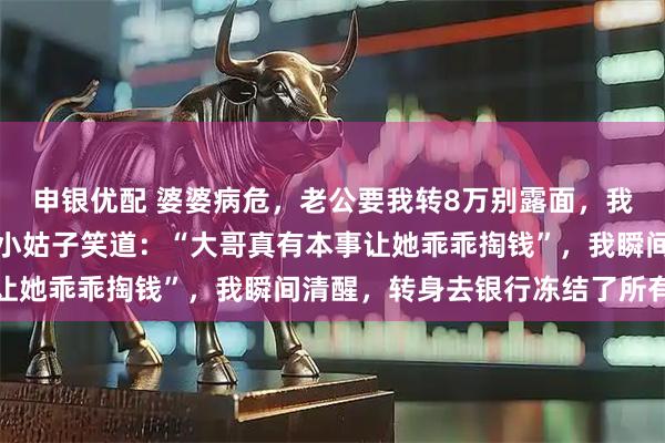 申银优配 婆婆病危，老公要我转8万别露面，我悄悄赶到医院，却听到小姑子笑道：“大哥真有本事让她乖乖掏钱”，我瞬间清醒，转身去银行冻结了所有卡