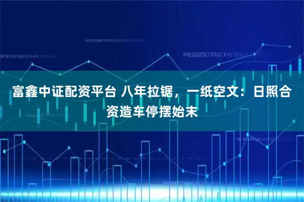 富鑫中证配资平台 八年拉锯，一纸空文：日照合资造车停摆始末