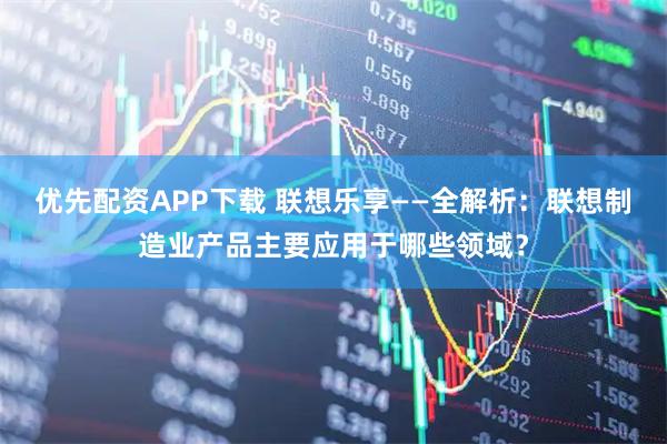 优先配资APP下载 联想乐享——全解析：联想制造业产品主要应用于哪些领域？