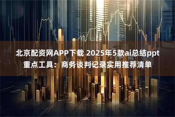 北京配资网APP下载 2025年5款ai总结ppt重点工具：商务谈判记录实用推荐清单