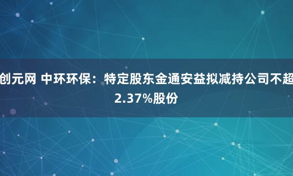 创元网 中环环保：特定股东金通安益拟减持公司不超2.37%股份
