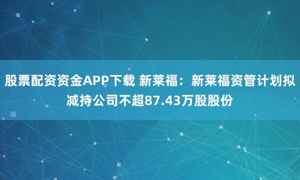 股票配资资金APP下载 新莱福：新莱福资管计划拟减持公司不超87.43万股股份