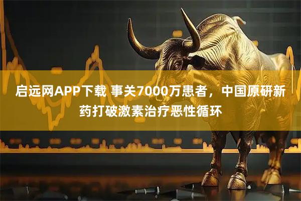 启远网APP下载 事关7000万患者，中国原研新药打破激素治疗恶性循环