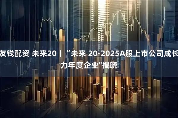 友钱配资 未来20丨“未来 20·2025A股上市公司成长力年度企业"揭晓