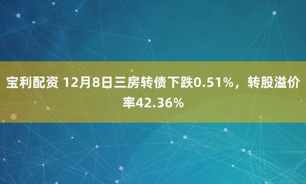 宝利配资 12月8日三房转债下跌0.51%，转股溢价率42.36%