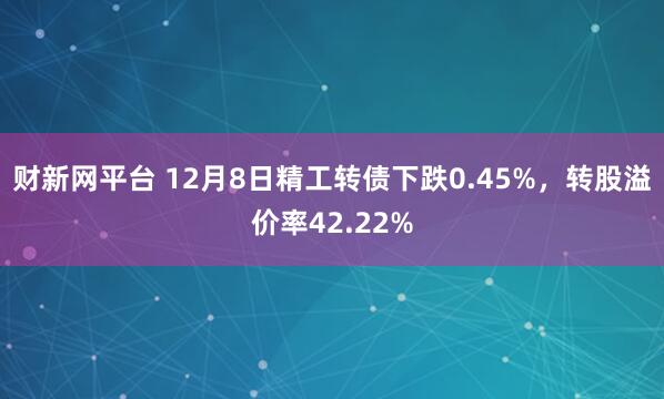 财新网平台 12月8日精工转债下跌0.45%，转股溢价率42.22%