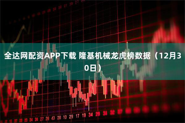 全达网配资APP下载 隆基机械龙虎榜数据（12月30日）
