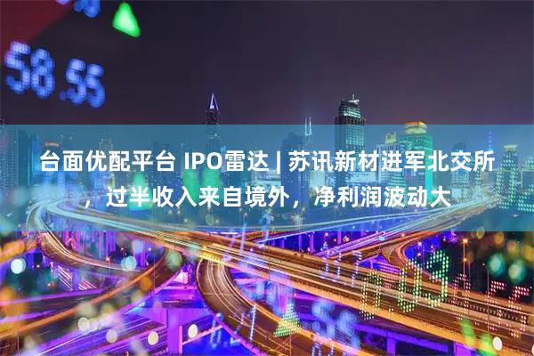 台面优配平台 IPO雷达 | 苏讯新材进军北交所，过半收入来自境外，净利润波动大