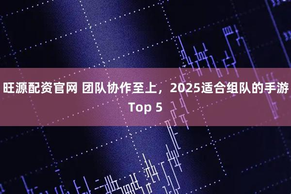 旺源配资官网 团队协作至上，2025适合组队的手游Top 5